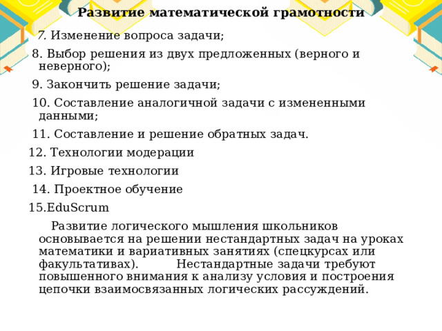Развитие математической грамотности  7. Изменение вопроса задачи;  8. Выбор решения из двух предложенных (верного и неверного);  9. Закончить решение задачи;  10. Составление аналогичной задачи с измененными данными;  11. Составление и решение обратных задач. 12. Технологии модерации 13. Игровые технологии  14. Проектное обучение 15.EduScrum  Развитие логического мышления школьников основывается на решении нестандартных задач на уроках математики и вариативных занятиях (спецкурсах или факультативах). Нестандартные задачи требуют повышенного внимания к анализу условия и построения цепочки взаимосвязанных логических рассуждений. 