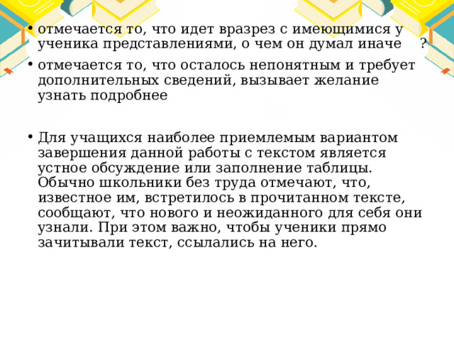 отмечается то, что идет вразрез с имеющимися у ученика представлениями, о чем он думал иначе ? отмечается то, что осталось непонятным и требует дополнительных сведений, вызывает желание узнать подробнее Для учащихся наиболее приемлемым вариантом завершения данной работы с текстом является устное обсуждение или заполнение таблицы. Обычно школьники без труда отмечают, что, известное им, встретилось в прочитанном тексте, сообщают, что нового и неожиданного для себя они узнали. При этом важно, чтобы ученики прямо зачитывали текст, ссылались на него. 