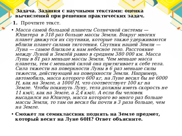  Задача. Задания с научными текстами: оценка вычислений при решении практических задач.  1. Прочтите текст. Масса самой большой планеты Солнечной системы — Юпитера в 318 раз больше массы Земли. Вокруг многих планет движутся их спутники, которые также удерживаются вблизи планет силами тяготения. Спутник нашей Земли — Луна — самое близкое к нам небесное тело. Расстояние между Луной и Землёй равно в среднем 380 000 км. Масса Луны в 81 раз меньше массы Земли. Чем меньше масса планеты, тем с меньшей силой она притягивает к себе тела. Сила тяжести на поверхности Луны в 6 раз меньше силы тяжести, действующей на поверхности Земли. Например, автомобиль, масса которого 600 кг, на Луне весил бы не 6000 Н, как на Земле, а 1000 Н, что соответствует 100 кг на Земле. Чтобы покинуть Луну, тела должны иметь скорость не 11 км/с, как на Земле, а 2,4 км/с. А если бы человек высадился на Юпитер, масса которого во много раз больше массы Земли, то там он весил бы почти в 3 раза больше, чем на Земле. Сможет ли семиклассник поднять на Земле предмет, который весит на Луне 60Н? Ответ объясните. 