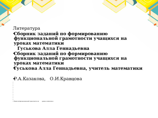 Литература Сборник заданий по формированию функциональной грамотности учащихся на уроках математики  Гуськова Алла Геннадьевна Сборник заданий по формированию функциональной грамотности учащихся на уроках математики Гуськова Алла Геннадьевна, учитель математики   Р.А.Казакова, О.И.Кравцова                       Развитие функциональной грамотности на уроках математики 