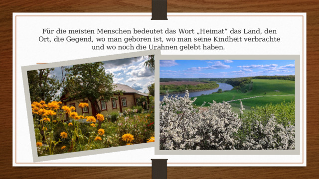 Für die meisten Menschen bedeutet das Wort „Heimat“ das Land, den Ort, die Gegend, wo man geboren ist, wo man seine Kindheit verbrachte und wo noch die Urahnen gelebt haben.   