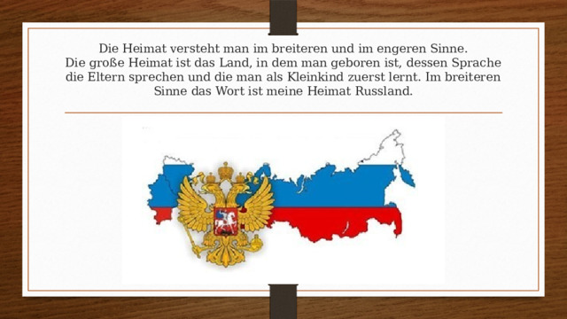 Die Heimat versteht man im breiteren und im engeren Sinne.  Die große Heimat ist das Land, in dem man geboren ist, dessen Sprache die Eltern sprechen und die man als Kleinkind zuerst lernt. Im breiteren Sinne das Wort ist meine Heimat Russland.   