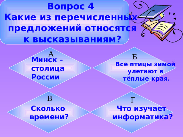 Вопрос 4 Какие из перечисленных  предложений относятся  к высказываниям? Минск – столица Все птицы зимой улетают в России . тёплые края. А Б Что изучает Сколько информатика? времени? В Г 