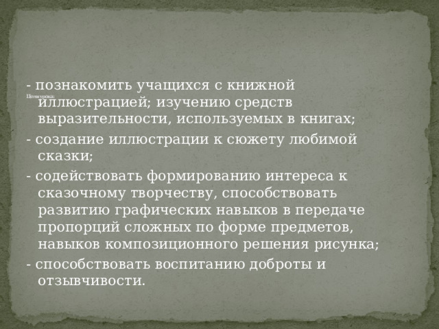             Цели урока:    - познакомить учащихся с книжной иллюстрацией; изучению средств выразительности, используемых в книгах; - создание иллюстрации к сюжету любимой сказки; - содействовать формированию интереса к сказочному творчеству, способствовать развитию графических навыков в передаче пропорций сложных по форме предметов, навыков композиционного решения рисунка; - способствовать воспитанию доброты и отзывчивости. 