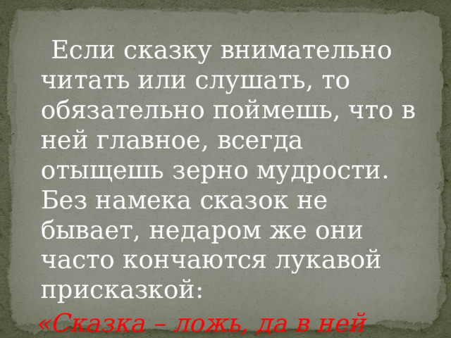  Если сказку внимательно читать или слушать, то обязательно поймешь, что в ней главное, всегда отыщешь зерно мудрости. Без намека сказок не бывает, недаром же они часто кончаются лукавой присказкой:   «Сказка – ложь, да в ней намек – добрым молодцам урок!» . 