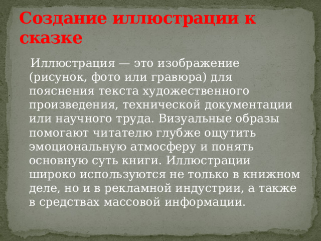 Создание иллюстрации к сказке  Иллюстрация — это изображение (рисунок, фото или гравюра) для пояснения текста художественного произведения, технической документации или научного труда. Визуальные образы помогают читателю глубже ощутить эмоциональную атмосферу и понять основную суть книги. Иллюстрации широко используются не только в книжном деле, но и в рекламной индустрии, а также в средствах массовой информации. 