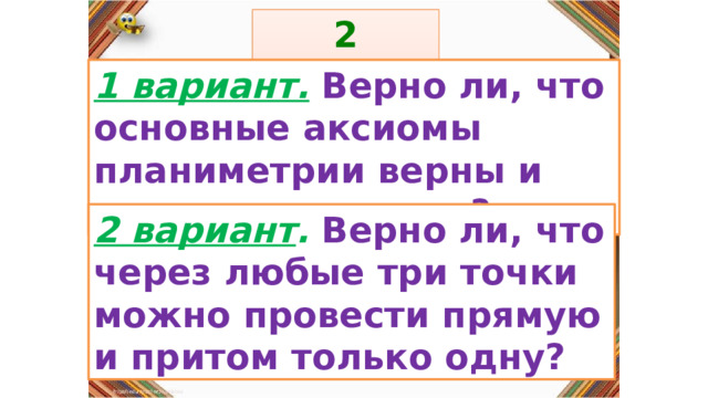 2 задание: Правила: 1 вариант.  Верно ли, что основные аксиомы планиметрии верны и для стереометрии? «Да» изображается отрезком , а «Нет» - уголком .  2 вариант . Верно ли, что через любые три точки можно провести прямую и притом только одну? 