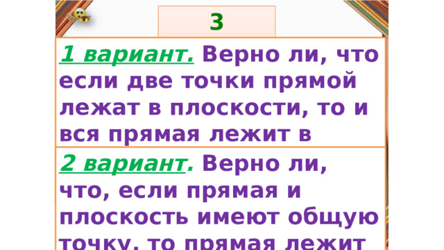 3 задание: Правила: 1 вариант.  Верно ли, что если две точки прямой лежат в плоскости, то и вся прямая лежит в плоскости?  «Да» изображается отрезком , а «Нет» - уголком .  2 вариант . Верно ли, что, если прямая и плоскость имеют общую точку, то прямая лежит в плоскости?  