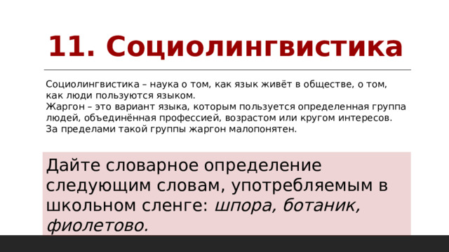 11. Социолингвистика Социолингвистика – наука о том, как язык живёт в обществе, о том, как люди пользуются языком. Жаргон – это вариант языка, которым пользуется определенная группа людей, объединённая профессией, возрастом или кругом интересов. За пределами такой группы жаргон малопонятен. Дайте словарное определение следующим словам, употребляемым в школьном сленге: шпора, ботаник, фиолетово. 