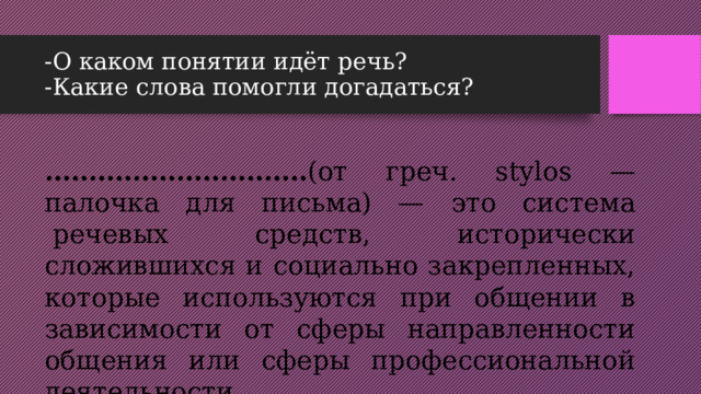 -О каком понятии идёт речь?  -Какие слова помогли догадаться? ………………………… (от греч. stylos — палочка для письма) — это система  речевых средств, исторически сложившихся и социально закрепленных, которые используются при общении в зависимости от сферы направленности общения или сферы профессиональной деятельности. 