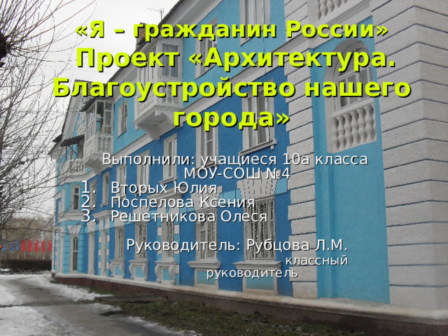  «Я – гражданин России»  Проект «Архитектура. Благоустройство нашего города» Выполнили: учащиеся 10а класса МОУ-СОШ №4 Вторых Юлия Поспелова Ксения Решетникова Олеся Руководитель: Рубцова Л.М.  классный руководитель 