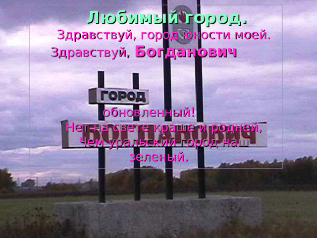   Любимый город.  Здравствуй, город юности моей.  Здравствуй,  Богданович  обновленный!  Нет на свете краше и родней,  Чем уральский город наш зеленый. 