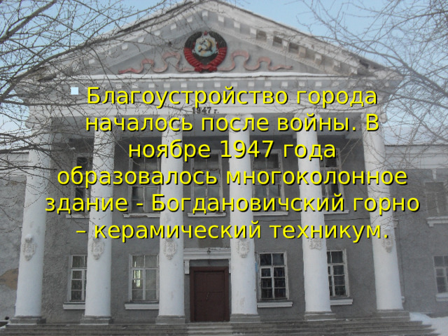 Благоустройство города началось после войны. В ноябре 1947 года образовалось многоколонное здание - Богдановичский горно – керамический техникум. 