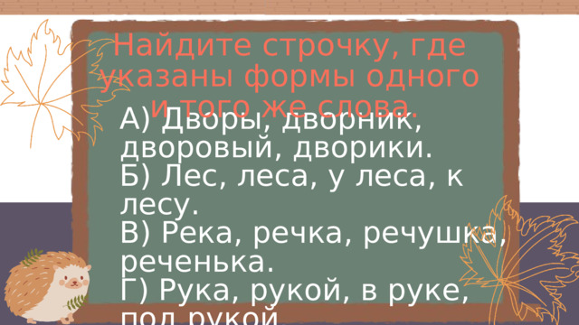 Найдите строчку, где указаны формы одного и того же слова. А) Дворы, дворник, дворовый, дворики. Б) Лес, леса, у леса, к лесу. В) Река, речка, речушка, реченька. Г) Рука, рукой, в руке, под рукой. Д) Слон, слоны, со слоном, перед слоном. Е) Гроза, грозы, грозит, грозовой. 