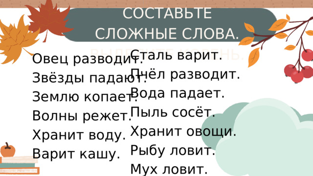 СОСТАВЬТЕ СЛОЖНЫЕ СЛОВА. ВЫДЕЛИТЕ КОРЕНЬ. Сталь варит. Пчёл разводит. Вода падает. Пыль сосёт. Хранит овощи. Рыбу ловит. Мух ловит. Овец разводит. Звёзды падают. Землю копает. Волны режет. Хранит воду. Варит кашу. T W M S 4 3 2 1 10 11 8 9 18 17 15 16 28 27 25 26 24 23 22 31 29 30 