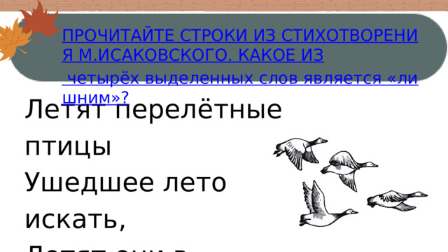 ПРОЧИТАЙТЕ СТРОКИ ИЗ СТИХОТВОРЕНИЯ М.ИСАКОВСКОГО. КАКОЕ ИЗ четырёх выделенных слов является «лишним»? Летят перелётные птицы Ушедшее лето искать, Летят они в жаркие страны, Я не хочу улетать. 