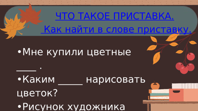 ЧТО ТАКОЕ ПРИСТАВКА.  Как найти в слове приставку. • Мне купили цветные ____ . • Каким _____ нарисовать цветок? • Рисунок художника выполнен в _____ . • Этот ______ необходимо поточить. 