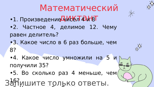 Математический диктант • 1. Произведение чисел 4 и 8 • 2. Частное 4, делимое 12. Чему равен делитель? • 3. Какое число в 6 раз больше, чем 8? • 4. Какое число умножили на 5 и получили 35? • 5. Во сколько раз 4 меньше, чем 16? • 6. Увеличьте 6 в 9 раз • 7. Уменьшите 6 в 2 раза • 8. Число 7 умножить на само себя Запишите только ответы. 