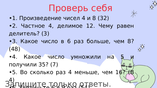 Проверь себя • 1. Произведение чисел 4 и 8 (32) • 2. Частное 4, делимое 12. Чему равен делитель? (3) • 3. Какое число в 6 раз больше, чем 8? (48) • 4. Какое число умножили на 5 и получили 35? (7) • 5. Во сколько раз 4 меньше, чем 16? (В 4) • 6. Увеличьте 6 в 9 раз (54) • 7. Уменьшите 6 в 2 раза (3) • 8. Число 7 умножить на само себя (49) Запишите только ответы. 