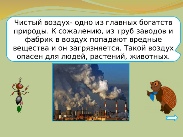 Чистый воздух- одно из главных богатств природы. К сожалению, из труб заводов и фабрик в воздух попадают вредные вещества и он загрязняется. Такой воздух опасен для людей, растений, животных. 