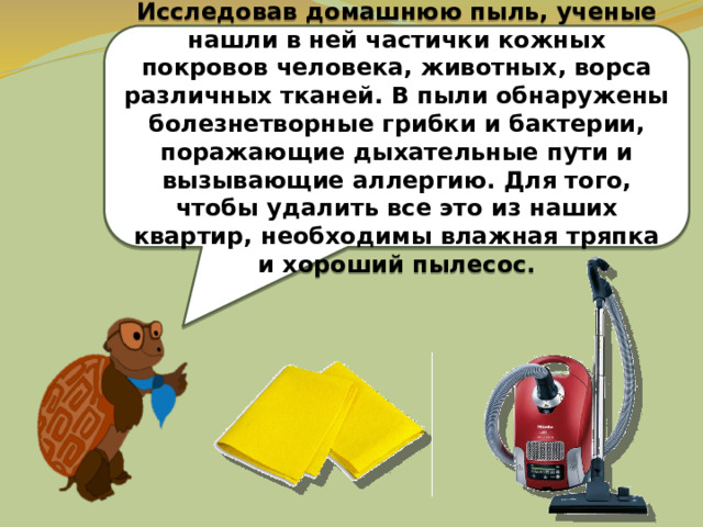  Исследовав домашнюю пыль, ученые нашли в ней частички кожных покровов человека, животных, ворса различных тканей. В пыли обнаружены болезнетворные грибки и бактерии, поражающие дыхательные пути и вызывающие аллергию. Для того, чтобы удалить все это из наших квартир, необходимы влажная тряпка и хороший пылесос.  