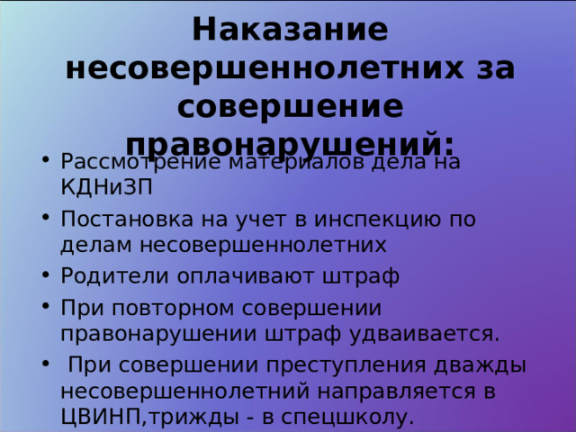 Наказание несовершеннолетних за совершение правонарушений: Рассмотрение материалов дела на КДНиЗП Постановка на учет в инспекцию по делам несовершеннолетних Родители оплачивают штраф При повторном совершении правонарушении штраф удваивается.  При совершении преступления дважды несовершеннолетний направляется в ЦВИНП,трижды - в спецшколу. 
