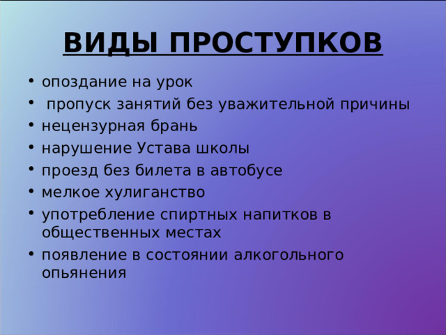 ВИДЫ ПРОСТУПКОВ опоздание на урок  пропуск занятий без уважительной причины нецензурная брань нарушение Устава школы проезд без билета в автобусе мелкое хулиганство употребление спиртных напитков в общественных местах появление в состоянии алкогольного опьянения  