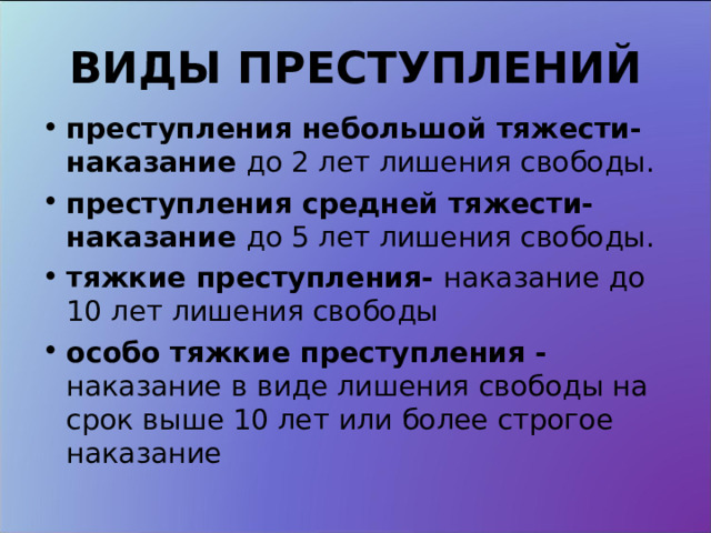 ВИДЫ ПРЕСТУПЛЕНИЙ преступления небольшой тяжести- наказание до 2 лет лишения свободы. преступления средней тяжести- наказание до 5 лет лишения свободы. тяжкие преступления- наказание до 10 лет лишения свободы особо тяжкие преступления - наказание в виде лишения свободы на срок выше 10 лет или более строгое наказание 