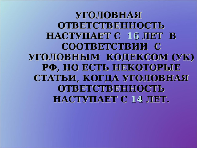 УГОЛОВНАЯ ОТВЕТСТВЕННОСТЬ НАСТУПАЕТ С 16 ЛЕТ В СООТВЕТСТВИИ С УГОЛОВНЫМ КОДЕКСОМ (УК) РФ, НО ЕСТЬ НЕКОТОРЫЕ СТАТЬИ, КОГДА УГОЛОВНАЯ ОТВЕТСТВЕННОСТЬ НАСТУПАЕТ С 14 ЛЕТ. 