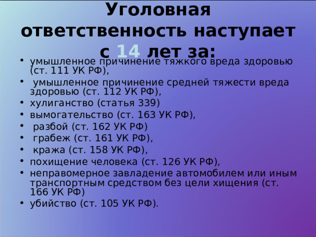 Уголовная ответственность наступает с 14 лет за: умышленное причинение тяжкого вреда здоровью (ст. 111 УК РФ),  умышленное причинение средней тяжести вреда здоровью (ст. 112 УК РФ), хулиганство (статья 339) вымогательство (ст. 163 УК РФ),  разбой (ст. 162 УК РФ)  грабеж (ст. 161 УК РФ),  кража (ст. 158 УК РФ), похищение человека (ст. 126 УК РФ), неправомерное завладение автомобилем или иным транспортным средством без цели хищения (ст. 166 УК РФ) убийство (ст. 105 УК РФ).  