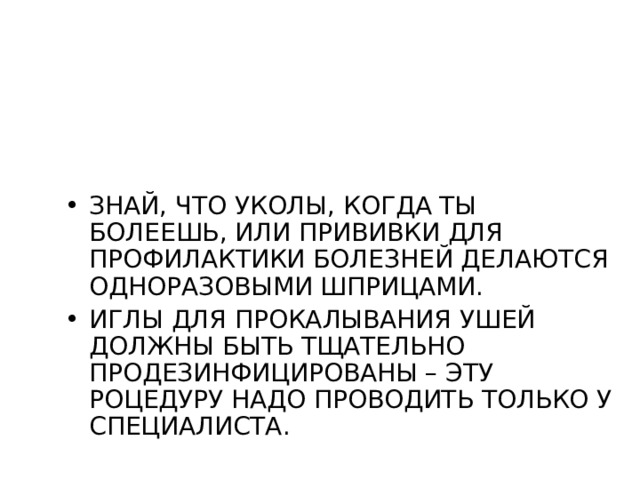 ЗНАЙ, ЧТО УКОЛЫ, КОГДА ТЫ БОЛЕЕШЬ, ИЛИ ПРИВИВКИ ДЛЯ ПРОФИЛАКТИКИ БОЛЕЗНЕЙ ДЕЛАЮТСЯ ОДНОРАЗОВЫМИ ШПРИЦАМИ. ИГЛЫ ДЛЯ ПРОКАЛЫВАНИЯ УШЕЙ ДОЛЖНЫ БЫТЬ ТЩАТЕЛЬНО ПРОДЕЗИНФИЦИРОВАНЫ – ЭТУ РОЦЕДУРУ НАДО ПРОВОДИТЬ ТОЛЬКО У СПЕЦИАЛИСТА. 