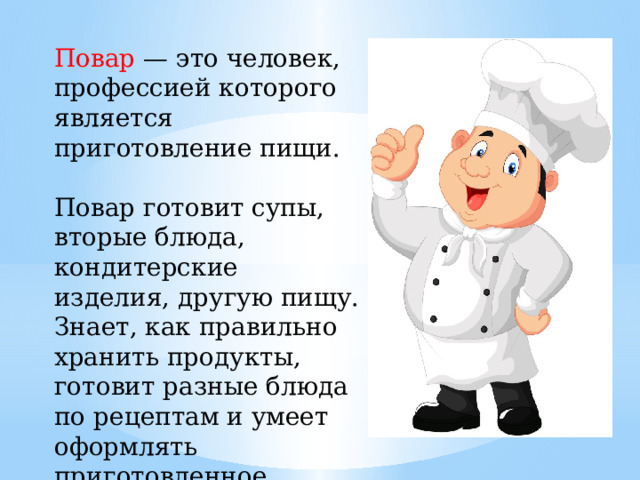 Повар — это человек, профессией которого является приготовление пищи. Повар готовит супы, вторые блюда, кондитерские изделия, другую пищу. Знает, как правильно хранить продукты, готовит разные блюда по рецептам и умеет оформлять приготовленное. 