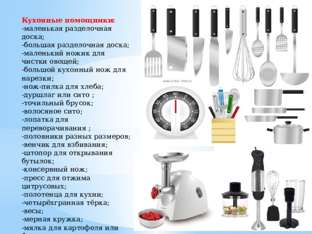 Кухонные помощники: -маленькая разделочная доска; -большая разделочная доска; -маленький ножик для чистки овощей; -большой кухонный нож для нарезки; -нож-пилка для хлеба; -дуршлаг или сито ; -точильный брусок; -волосяное сито; -лопатка для переворачивания ; -половники разных размеров; -венчик для взбивания; -штопор для открывания бутылок; -консервный нож; -пресс для отжима цитрусовых; -полотенца для кухни; -четырёхгранная тёрка; -весы; -мерная кружка; -мялка для картофеля или блендер; -миксер. 
