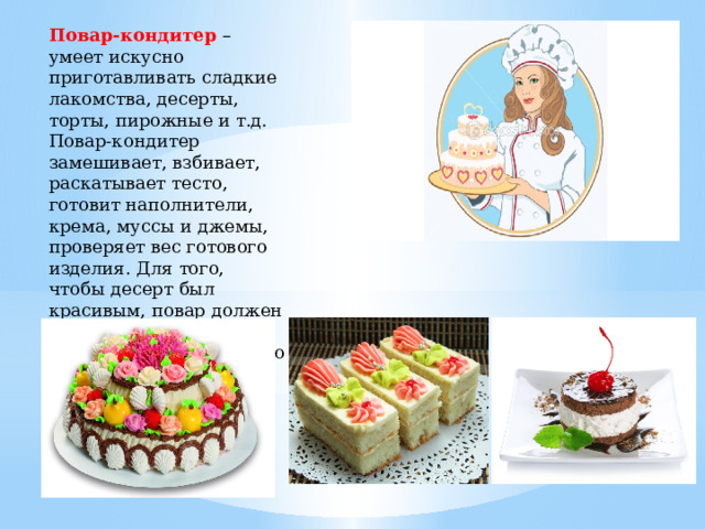 Повар-кондитер –умеет искусно приготавливать сладкие лакомства, десерты, торты, пирожные и т.д. Повар-кондитер замешивает, взбивает, раскатывает тесто, готовит наполнители, крема, муссы и джемы, проверяет вес готового изделия. Для того, чтобы десерт был красивым, повар должен обладать не только ярким воображением, но и хорошим глазомером. 