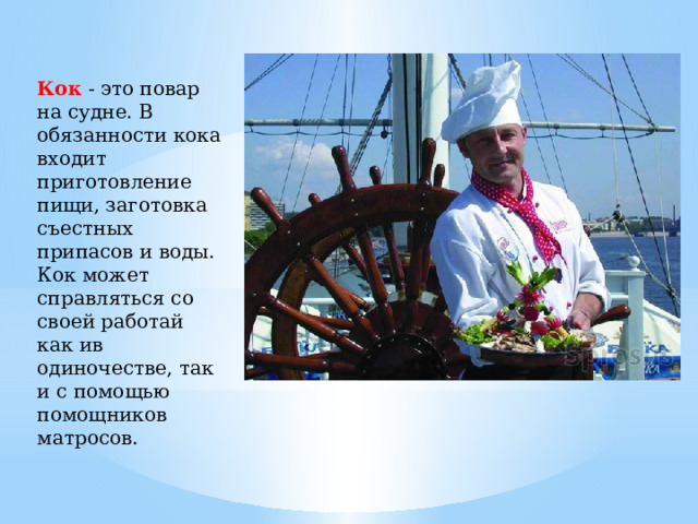 Кок - это повар на судне. В обязанности кока входит приготовление пищи, заготовка съестных припасов и воды. Кок может справляться со своей работай как ив одиночестве, так и с помощью помощников матросов. 