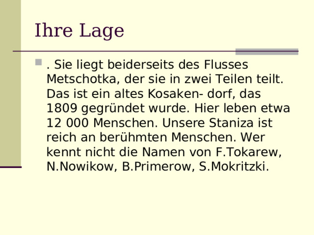 Ihre Lage . Sie liegt beiderseits des Flusses Metschotka, der sie in zwei Teilen teilt. Das ist ein altes Kosaken- dorf, das 1809 gegründet wurde. Hier leben etwa 12 000 Menschen. Unsere Staniza ist reich an berühmten Menschen. Wer kennt nicht die Namen von F.Tokarew, N.Nowikow, B.Primerow, S.Mokritzki. 