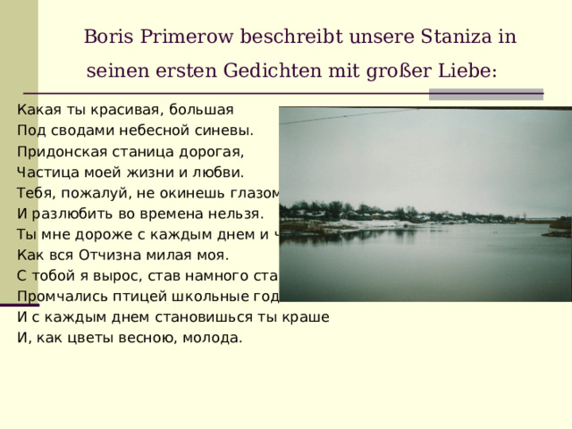 Boris Primerow beschreibt unsere Staniza in seinen ersten Gedichten mit großer Liebe:  Какая ты красивая, большая Под сводами небесной синевы. Придонская станица дорогая, Частица моей жизни и любви. Тебя, пожалуй, не окинешь глазом, И разлюбить во времена нельзя. Ты мне дороже с каждым днем и часом, Как вся Отчизна милая моя. С тобой я вырос, став намного старше, Промчались птицей школьные года . И с каждым днем становишься ты краше И, как цветы весною, молода. 