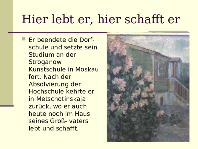 Hier lebt er, hier schafft er Er beendete die Dorf- schule und setzte sein Studium an der Stroganow Kunstschule in Moskau fort. Nach der Absolvierung der Hochschule kehrte er in Metschotinskaja zurück, wo er auch heute noch im Haus seines Groß- vaters lebt und schafft. 