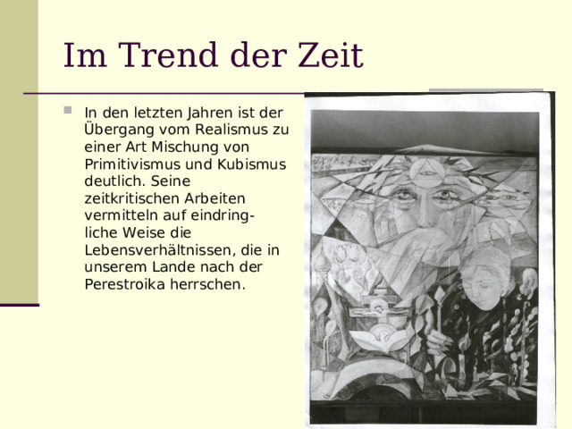 Im Trend der Zeit In den letzten Jahren ist der Übergang vom Realismus zu einer Art Mischung von Primitivismus und Kubismus deutlich. Seine zeitkritischen Arbeiten vermitteln auf eindring- liche Weise die Lebensverhältnissen, die in unserem Lande nach der Perestroika herrschen. 