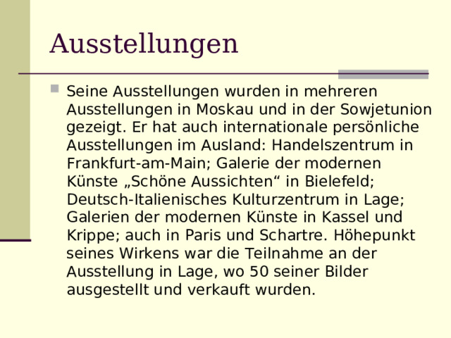 Ausstellungen Seine Ausstellungen wurden in mehreren Ausstellungen in Moskau und in der Sowjetunion gezeigt. Er hat auch internationale persönliche Ausstellungen im Ausland: Handelszentrum in Frankfurt-am-Main; Galerie der modernen Künste „Schöne Aussichten“ in Bielefeld; Deutsch-Italienisches Kulturzentrum in Lage; Galerien der modernen Künste in Kassel und Krippe; auch in Paris und Schartre. Höhepunkt seines Wirkens war die Teilnahme an der Ausstellung in Lage, wo 50 seiner Bilder ausgestellt und verkauft wurden. 