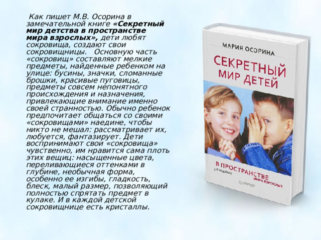  Как пишет М.В. Осорина в замечательной книге « Секретный мир детства в пространстве мира взрослых »,  дети любят сокровища, создают свои сокровищницы. Основную часть « сокровищ » составляют мелкие предметы, найденные ребенком на улице: бусины, значки, сломанные брошки, красивые пуговицы, предметы совсем непонятного происхождения и назначения, привлекающие внимание именно своей странностью. Обычно ребенок предпочитает общаться со своими « сокровищами » наедине, чтобы никто не мешал: рассматривает их, любуется, фантазирует. Дети воспринимают свои « сокровища » чувственно, им нравится сама плоть этих вещиц: насыщенные цвета, переливающиеся оттенками в глубине, необычная форма, особенно ее изгибы, гладкость, блеск, малый размер, позволяющий полностью спрятать предмет в кулаке. И в каждой детской сокровищнице есть кристаллы.    
