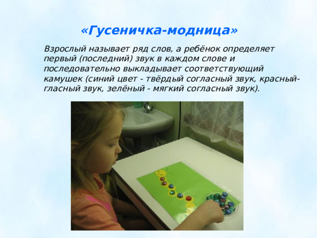 «Гусеничка-модница»  Взрослый называет ряд слов, а ребёнок определяет первый (последний) звук в каждом слове и последовательно выкладывает соответствующий камушек (синий цвет - твёрдый согласный звук, красный-гласный звук, зелёный - мягкий согласный звук).  