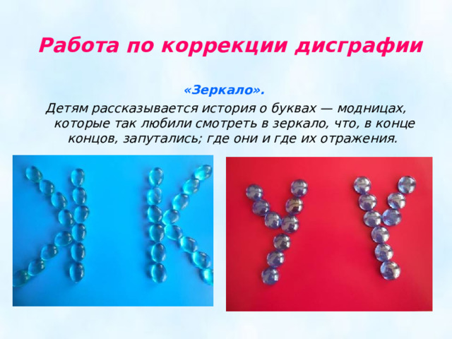   Работа по коррекции дисграфии  «Зеркало». Детям рассказывается история о буквах — модницах, которые так любили смотреть в зеркало, что, в конце концов, запутались; где они и где их отражения. 