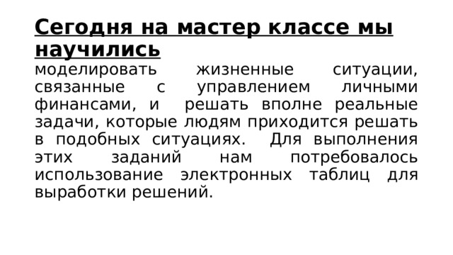 Сегодня на мастер классе мы научились моделировать жизненные ситуации, связанные с управлением личными финансами, и решать вполне реальные задачи, которые людям приходится решать в подобных ситуациях. Для выполнения этих заданий нам потребовалось использование электронных таблиц для выработки решений. 