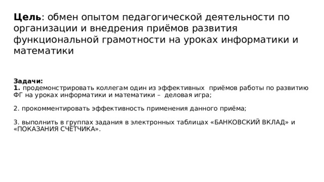 Цель : обмен опытом педагогической деятельности по организации и внедрения приёмов развития функциональной грамотности на уроках информатики и математики     Задачи:  1. продемонстрировать коллегам один из эффективных приёмов работы по развитию ФГ на уроках информатики и математики – деловая игра;   2. прокомментировать эффективность применения данного приёма;   3. выполнить в группах задания в электронных таблицах «БАНКОВСКИЙ ВКЛАД» и «ПОКАЗАНИЯ СЧЁТЧИКА».    