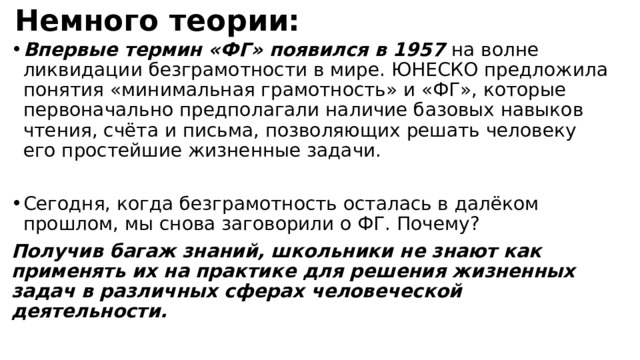 Немного теории: Впервые термин «ФГ» появился в 1957 на волне ликвидации безграмотности в мире. ЮНЕСКО предложила понятия «минимальная грамотность» и «ФГ», которые первоначально предполагали наличие базовых навыков чтения, счёта и письма, позволяющих решать человеку его простейшие жизненные задачи. Сегодня, когда безграмотность осталась в далёком прошлом, мы снова заговорили о ФГ. Почему? Получив багаж знаний, школьники не знают как применять их на практике для решения жизненных задач в различных сферах человеческой деятельности.   