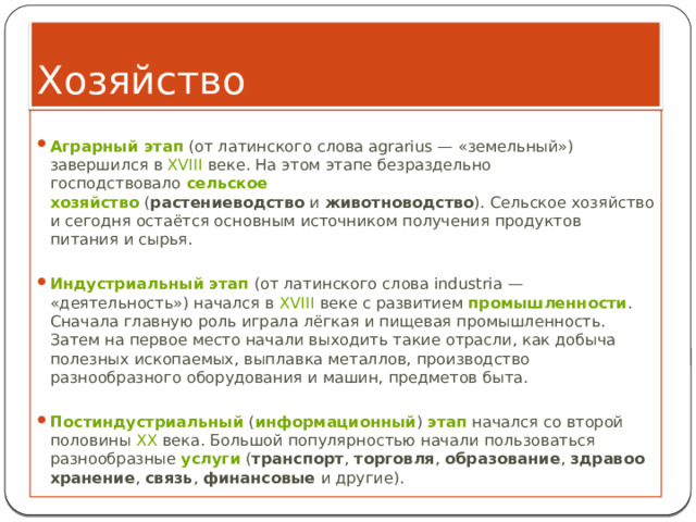 Хозяйство  Аграрный этап  (от латинского слова agrarius — «земельный») завершился в  XVIII  веке. На этом этапе безраздельно господствовало  сельское хозяйство  ( растениеводство  и  животноводство ). Сельское хозяйство и сегодня остаётся основным источником получения продуктов питания и сырья.   Индустриальный этап  (от латинского слова industria — «деятельность») начался в  XVIII  веке с развитием  промышленности . Сначала главную роль играла лёгкая и пищевая промышленность. Затем на первое место начали выходить такие отрасли, как добыча полезных ископаемых, выплавка металлов, производство разнообразного оборудования и машин, предметов быта. Постиндустриальный  ( информационный )  этап  начался со второй половины  XX  века. Большой популярностью начали пользоваться разнообразные  услуги  ( транспорт ,  торговля ,  образование ,  здравоохранение ,  связь ,  финансовые  и другие). 