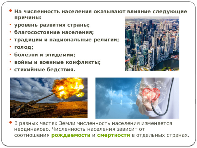 На численность населения оказывают влияние следующие причины: уровень развития страны; благосостояние населения; традиции и национальные религии; голод; болезни и эпидемии; войны и военные конфликты; стихийные бедствия. В разных частях Земли численность населения изменяется неодинаково. Численность населения зависит от соотношения  рождаемости  и  смертности  в отдельных странах. 