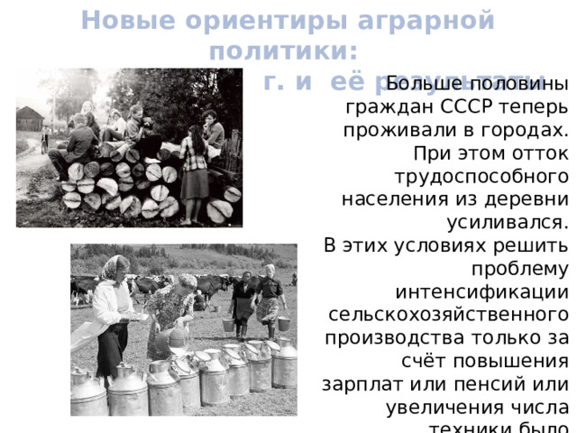 Новые ориентиры аграрной политики: реформа 1965 г. и её результаты Больше половины граждан СССР теперь проживали в городах. При этом отток трудоспособного населения из деревни усиливался. В этих условиях решить проблему интенсификации сельскохозяйственного производства только за счёт повышения зарплат или пенсий или увеличения числа техники было невозможно. 