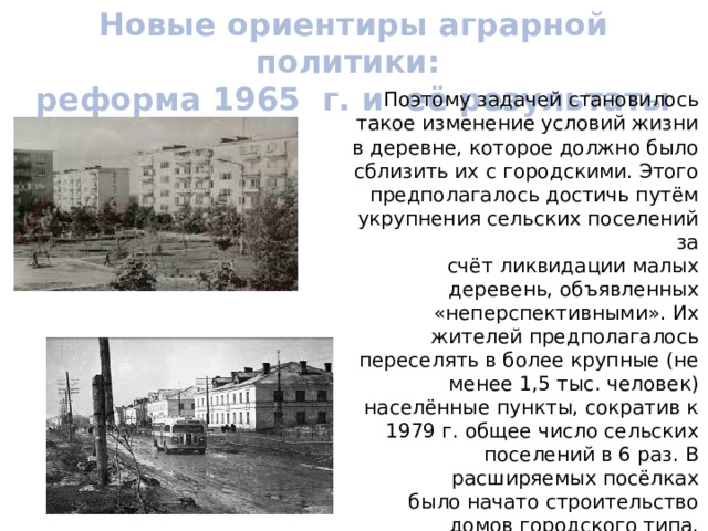 Новые ориентиры аграрной политики: реформа 1965 г. и её результаты Поэтому задачей становилось такое изменение условий жизни в деревне, которое должно было сблизить их с городскими. Этого предполагалось достичь путём укрупнения сельских поселений за счёт ликвидации малых деревень, объявленных «неперспективными». Их жителей предполагалось переселять в более крупные (не менее 1,5 тыс. человек) населённые пункты, сократив к 1979 г. общее число сельских поселений в 6 раз. В расширяемых посёлках было начато строительство домов городского типа, реконструировались дороги, увеличивалось число детских садов и поликлиник. 